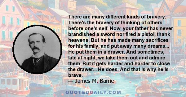 There are many different kinds of bravery. There's the bravery of thinking of others before one's self. Now, your father has never brandished a sword nor fired a pistol, thank heavens. But he has made many sacrifices