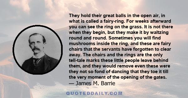 They hold their great balls in the open air, in what is called a fairy-ring. For weeks afterward you can see the ring on the grass. It is not there when they begin, but they make it by waltzing round and round.