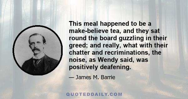 This meal happened to be a make-believe tea, and they sat round the board guzzling in their greed; and really, what with their chatter and recriminations, the noise, as Wendy said, was positively deafening.