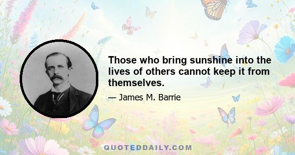 Those who bring sunshine into the lives of others cannot keep it from themselves.