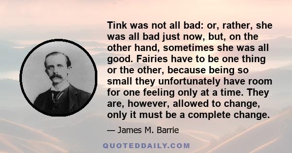 Tink was not all bad: or, rather, she was all bad just now, but, on the other hand, sometimes she was all good. Fairies have to be one thing or the other, because being so small they unfortunately have room for one