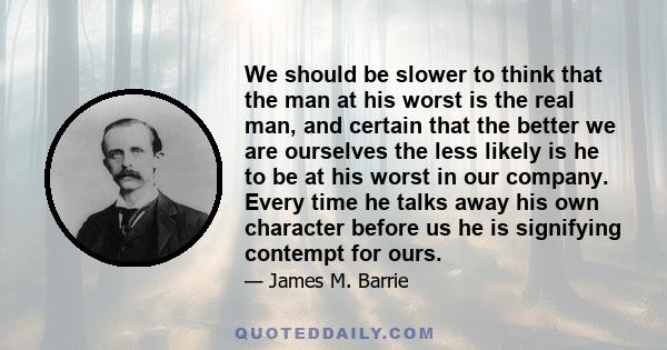 We should be slower to think that the man at his worst is the real man, and certain that the better we are ourselves the less likely is he to be at his worst in our company. Every time he talks away his own character