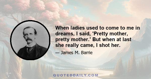 When ladies used to come to me in dreams, I said, 'Pretty mother, pretty mother.' But when at last she really came, I shot her.