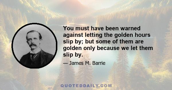 You must have been warned against letting the golden hours slip by; but some of them are golden only because we let them slip by.