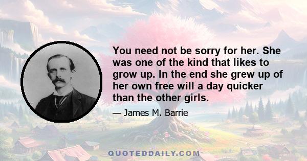 You need not be sorry for her. She was one of the kind that likes to grow up. In the end she grew up of her own free will a day quicker than the other girls.