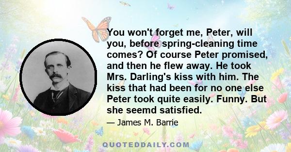 You won't forget me, Peter, will you, before spring-cleaning time comes? Of course Peter promised, and then he flew away. He took Mrs. Darling's kiss with him. The kiss that had been for no one else Peter took quite