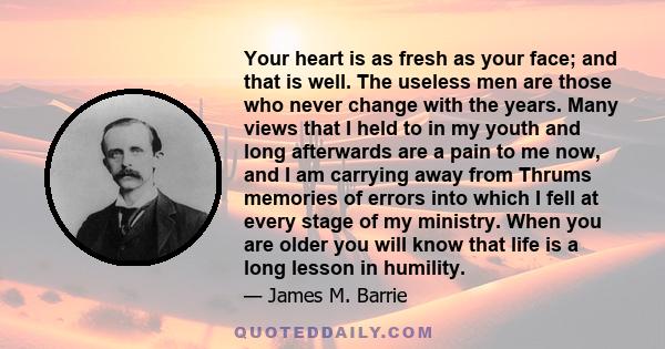 Your heart is as fresh as your face; and that is well. The useless men are those who never change with the years. Many views that I held to in my youth and long afterwards are a pain to me now, and I am carrying away