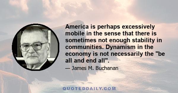 America is perhaps excessively mobile in the sense that there is sometimes not enough stability in communities. Dynamism in the economy is not necessarily the be all and end all.