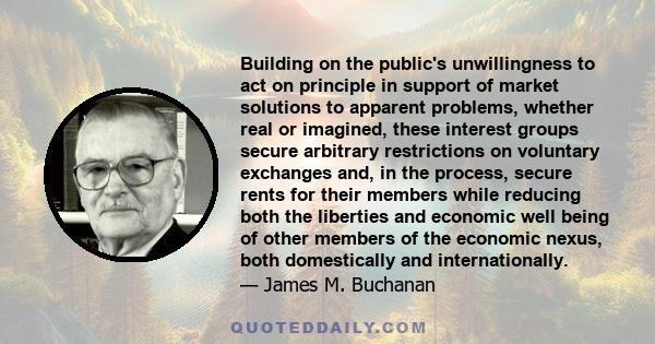 Building on the public's unwillingness to act on principle in support of market solutions to apparent problems, whether real or imagined, these interest groups secure arbitrary restrictions on voluntary exchanges and,