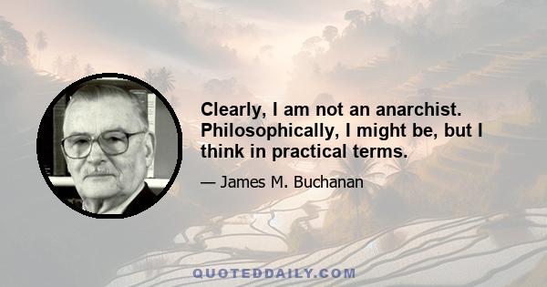 Clearly, I am not an anarchist. Philosophically, I might be, but I think in practical terms.