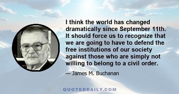 I think the world has changed dramatically since September 11th. It should force us to recognize that we are going to have to defend the free institutions of our society against those who are simply not willing to