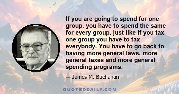 If you are going to spend for one group, you have to spend the same for every group, just like if you tax one group you have to tax everybody. You have to go back to having more general laws, more general taxes and more 