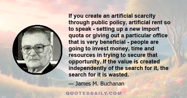 If you create an artificial scarcity through public policy, artificial rent so to speak - setting up a new import quota or giving out a particular office that is very beneficial - people are going to invest money, time