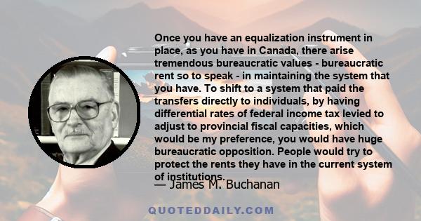 Once you have an equalization instrument in place, as you have in Canada, there arise tremendous bureaucratic values - bureaucratic rent so to speak - in maintaining the system that you have. To shift to a system that