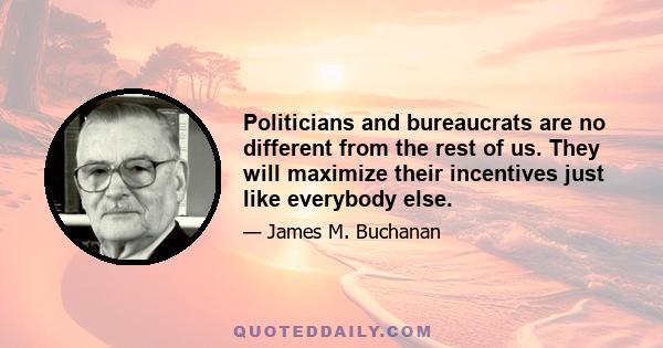 Politicians and bureaucrats are no different from the rest of us. They will maximize their incentives just like everybody else.