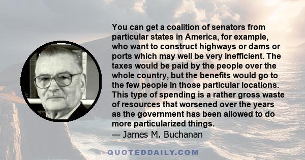 You can get a coalition of senators from particular states in America, for example, who want to construct highways or dams or ports which may well be very inefficient. The taxes would be paid by the people over the