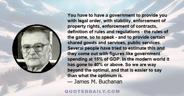 You have to have a government to provide you with legal order, with stability, enforcement of property rights, enforcement of contracts, definition of rules and regulations - the rules of the game, so to speak - and to