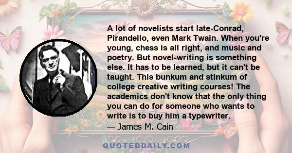 A lot of novelists start late-Conrad, Pirandello, even Mark Twain. When you're young, chess is all right, and music and poetry. But novel-writing is something else. It has to be learned, but it can't be taught. This