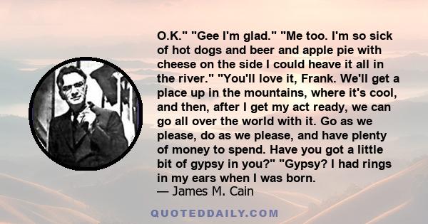 O.K. Gee I'm glad. Me too. I'm so sick of hot dogs and beer and apple pie with cheese on the side I could heave it all in the river. You'll love it, Frank. We'll get a place up in the mountains, where it's cool, and