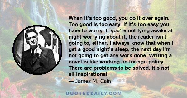 When it’s too good, you do it over again. Too good is too easy. If it’s too easy you have to worry. If you’re not lying awake at night worrying about it, the reader isn’t going to, either. I always know that when I get