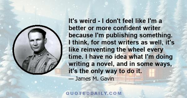 It's weird - I don't feel like I'm a better or more confident writer because I'm publishing something. I think, for most writers as well, it's like reinventing the wheel every time. I have no idea what I'm doing writing 