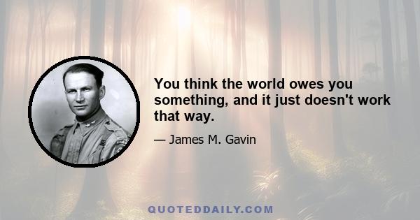 You think the world owes you something, and it just doesn't work that way.