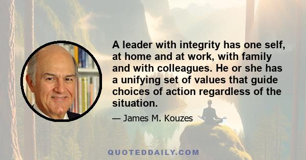 A leader with integrity has one self, at home and at work, with family and with colleagues. He or she has a unifying set of values that guide choices of action regardless of the situation.