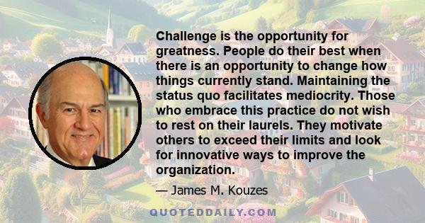 Challenge is the opportunity for greatness. People do their best when there is an opportunity to change how things currently stand. Maintaining the status quo facilitates mediocrity. Those who embrace this practice do