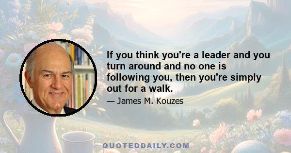 If you think you're a leader and you turn around and no one is following you, then you're simply out for a walk.