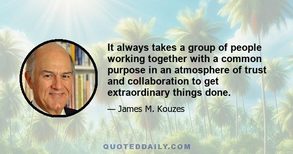 It always takes a group of people working together with a common purpose in an atmosphere of trust and collaboration to get extraordinary things done.