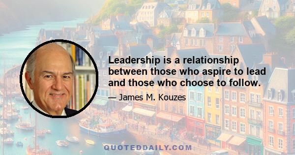 Leadership is a relationship between those who aspire to lead and those who choose to follow.