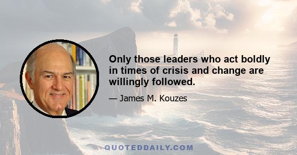 Only those leaders who act boldly in times of crisis and change are willingly followed.