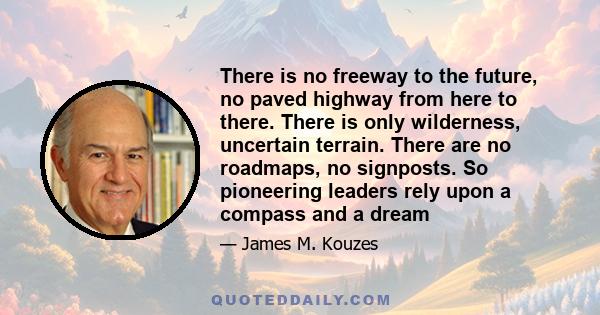 There is no freeway to the future, no paved highway from here to there. There is only wilderness, uncertain terrain. There are no roadmaps, no signposts. So pioneering leaders rely upon a compass and a dream