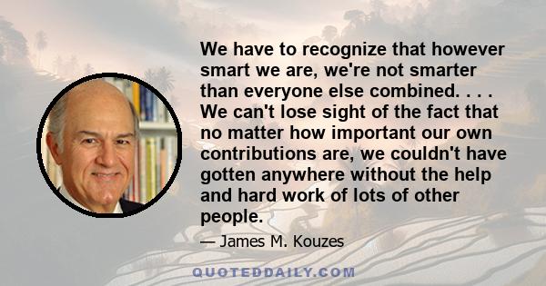 We have to recognize that however smart we are, we're not smarter than everyone else combined. . . . We can't lose sight of the fact that no matter how important our own contributions are, we couldn't have gotten