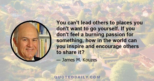 You can't lead others to places you don't want to go yourself. If you don't feel a burning passion for something, how in the world can you inspire and encourage others to share it?