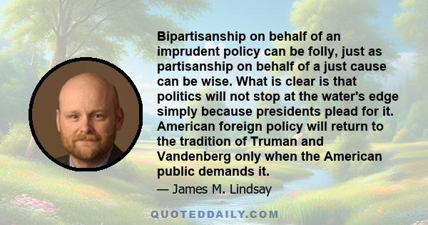 Bipartisanship on behalf of an imprudent policy can be folly, just as partisanship on behalf of a just cause can be wise. What is clear is that politics will not stop at the water's edge simply because presidents plead