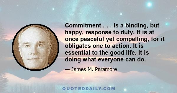 Commitment . . . is a binding, but happy, response to duty. It is at once peaceful yet compelling, for it obligates one to action. It is essential to the good life. It is doing what everyone can do.