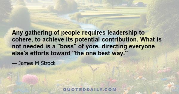 Any gathering of people requires leadership to cohere, to achieve its potential contribution. What is not needed is a boss of yore, directing everyone else's efforts toward the one best way.