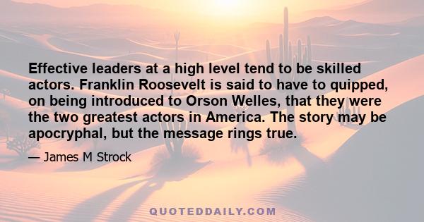 Effective leaders at a high level tend to be skilled actors. Franklin Roosevelt is said to have to quipped, on being introduced to Orson Welles, that they were the two greatest actors in America. The story may be