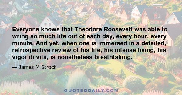 Everyone knows that Theodore Roosevelt was able to wring so much life out of each day, every hour, every minute. And yet, when one is immersed in a detailed, retrospective review of his life, his intense living, his