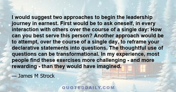 I would suggest two approaches to begin the leadership journey in earnest. First would be to ask oneself, in every interaction with others over the course of a single day: How can you best serve this person? Another