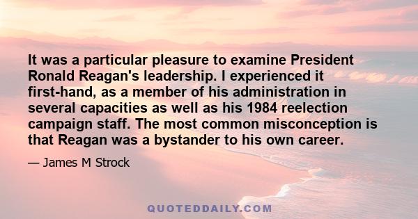 It was a particular pleasure to examine President Ronald Reagan's leadership. I experienced it first-hand, as a member of his administration in several capacities as well as his 1984 reelection campaign staff. The most