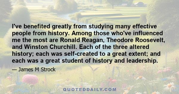 I've benefited greatly from studying many effective people from history. Among those who've influenced me the most are Ronald Reagan, Theodore Roosevelt, and Winston Churchill. Each of the three altered history; each