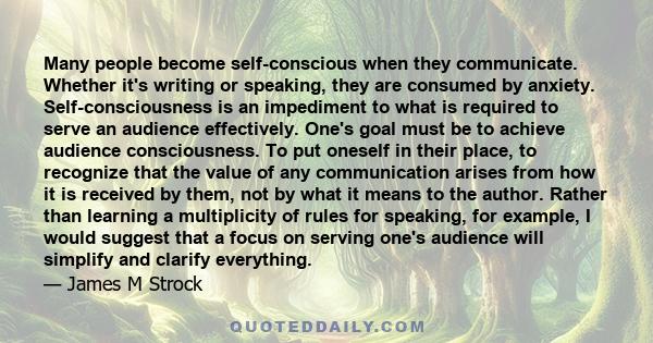 Many people become self-conscious when they communicate. Whether it's writing or speaking, they are consumed by anxiety. Self-consciousness is an impediment to what is required to serve an audience effectively. One's