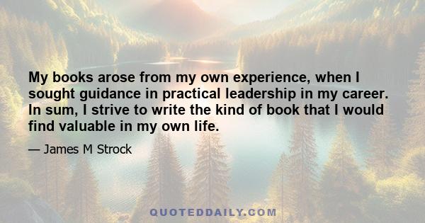 My books arose from my own experience, when I sought guidance in practical leadership in my career. In sum, I strive to write the kind of book that I would find valuable in my own life.