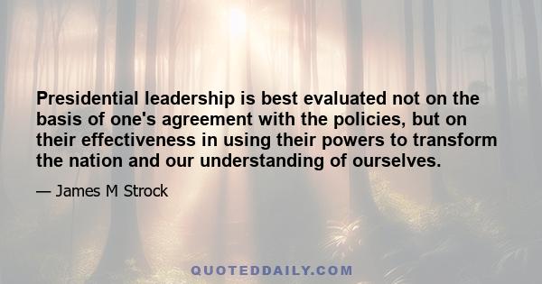 Presidential leadership is best evaluated not on the basis of one's agreement with the policies, but on their effectiveness in using their powers to transform the nation and our understanding of ourselves.