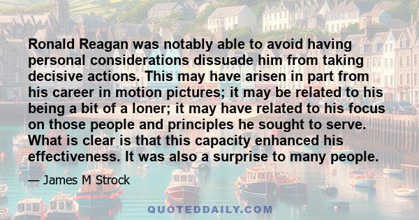 Ronald Reagan was notably able to avoid having personal considerations dissuade him from taking decisive actions. This may have arisen in part from his career in motion pictures; it may be related to his being a bit of