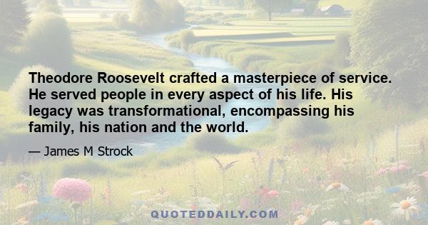 Theodore Roosevelt crafted a masterpiece of service. He served people in every aspect of his life. His legacy was transformational, encompassing his family, his nation and the world.