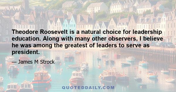 Theodore Roosevelt is a natural choice for leadership education. Along with many other observers, I believe he was among the greatest of leaders to serve as president.