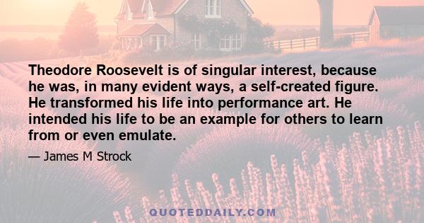 Theodore Roosevelt is of singular interest, because he was, in many evident ways, a self-created figure. He transformed his life into performance art. He intended his life to be an example for others to learn from or